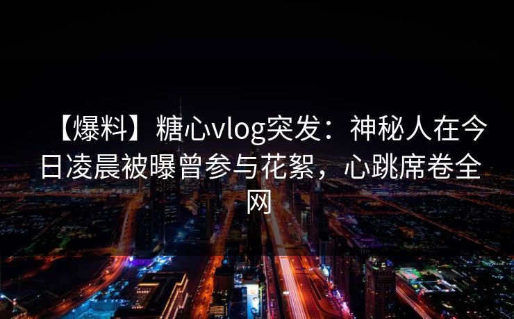 【爆料】糖心vlog突发：神秘人在今日凌晨被曝曾参与花絮，心跳席卷全网