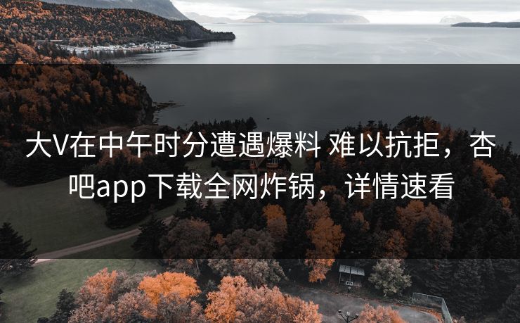 大V在中午时分遭遇爆料 难以抗拒，杏吧app下载全网炸锅，详情速看