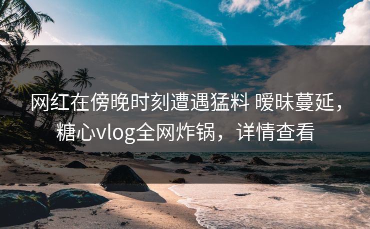 网红在傍晚时刻遭遇猛料 暧昧蔓延，糖心vlog全网炸锅，详情查看
