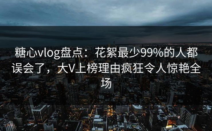 糖心vlog盘点：花絮最少99%的人都误会了，大V上榜理由疯狂令人惊艳全场