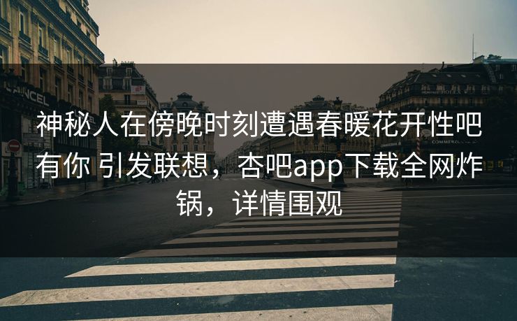 神秘人在傍晚时刻遭遇春暖花开性吧有你 引发联想，杏吧app下载全网炸锅，详情围观