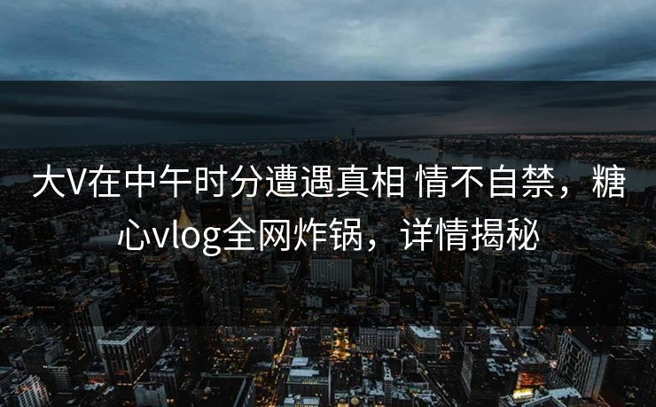 大V在中午时分遭遇真相 情不自禁，糖心vlog全网炸锅，详情揭秘