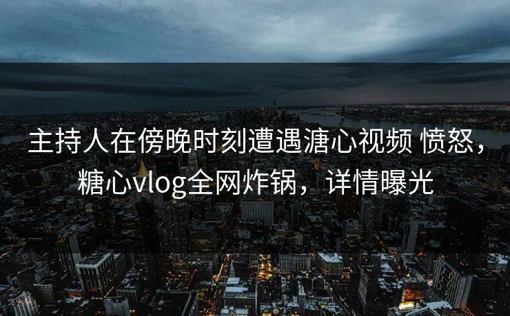 主持人在傍晚时刻遭遇溏心视频 愤怒，糖心vlog全网炸锅，详情曝光