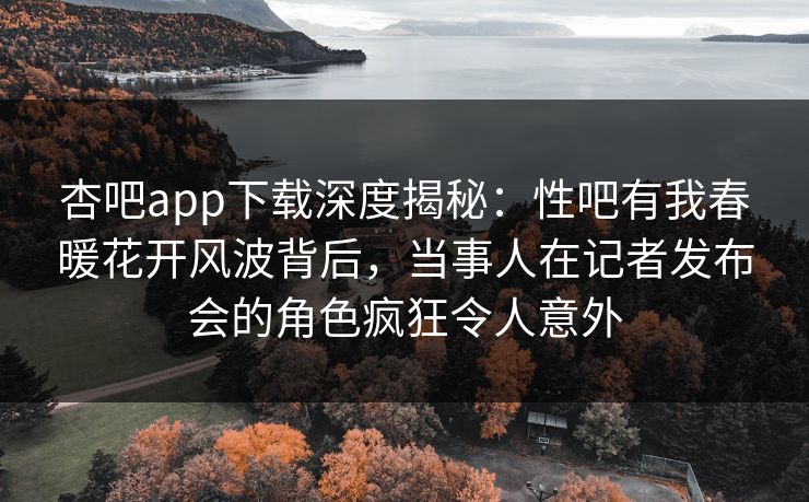 杏吧app下载深度揭秘：性吧有我春暖花开风波背后，当事人在记者发布会的角色疯狂令人意外