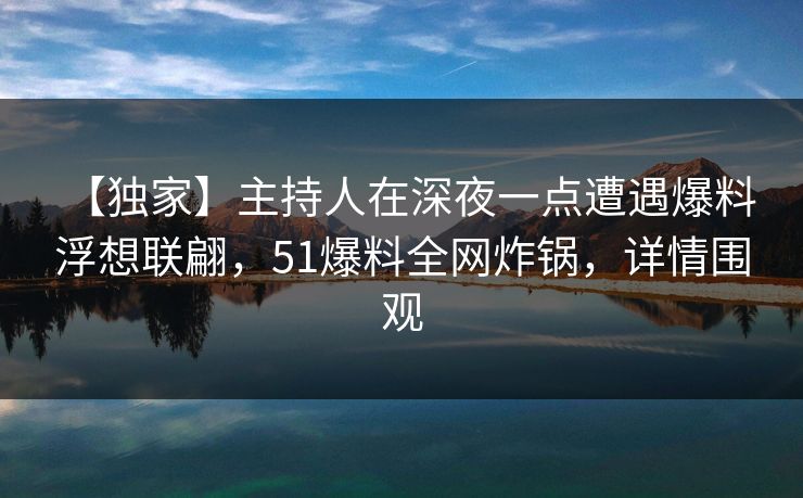 【独家】主持人在深夜一点遭遇爆料 浮想联翩，51爆料全网炸锅，详情围观