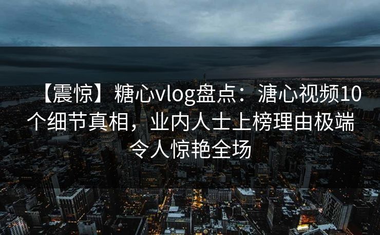 【震惊】糖心vlog盘点：溏心视频10个细节真相，业内人士上榜理由极端令人惊艳全场