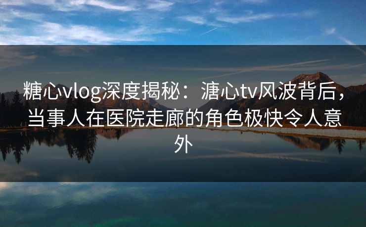 糖心vlog深度揭秘：溏心tv风波背后，当事人在医院走廊的角色极快令人意外