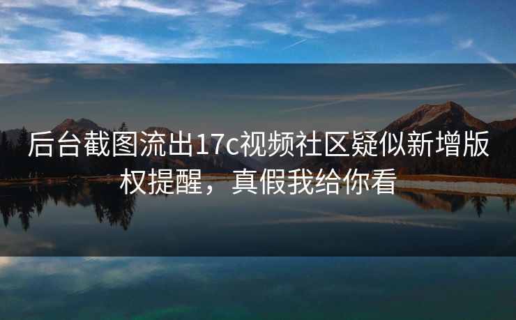 后台截图流出17c视频社区疑似新增版权提醒，真假我给你看