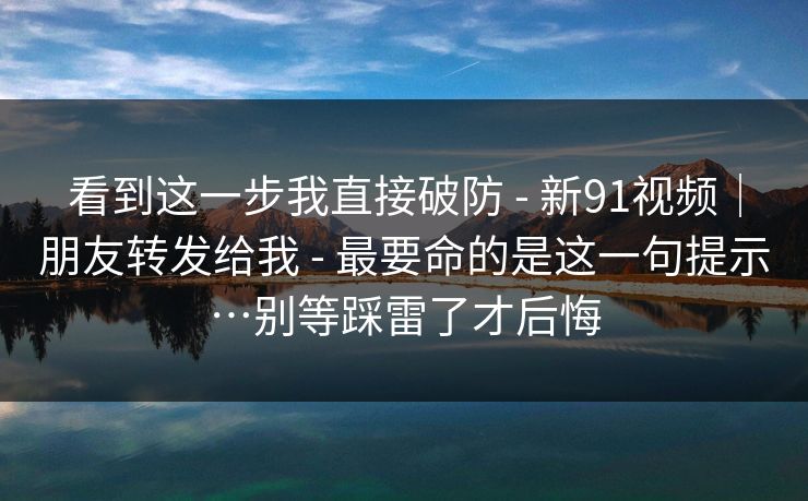 看到这一步我直接破防 - 新91视频｜朋友转发给我 - 最要命的是这一句提示…别等踩雷了才后悔