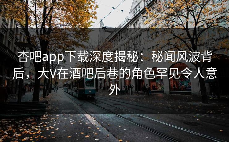 杏吧app下载深度揭秘：秘闻风波背后，大V在酒吧后巷的角色罕见令人意外