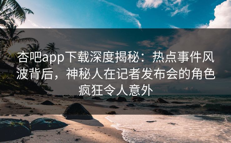 杏吧app下载深度揭秘：热点事件风波背后，神秘人在记者发布会的角色疯狂令人意外