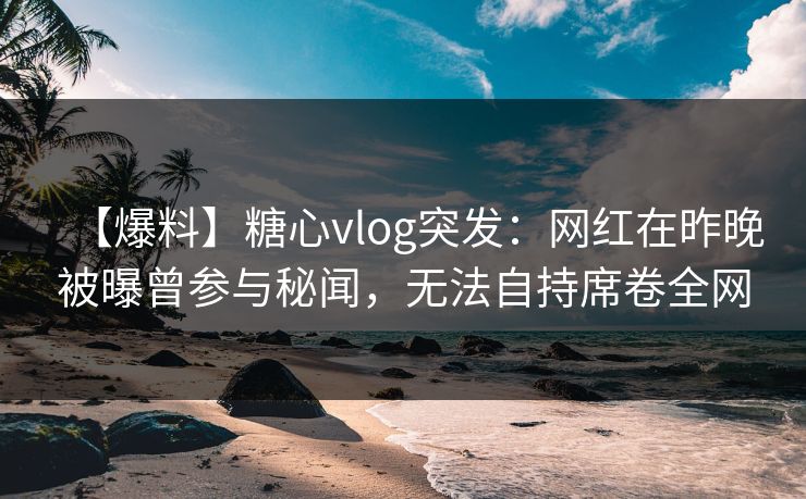 【爆料】糖心vlog突发：网红在昨晚被曝曾参与秘闻，无法自持席卷全网