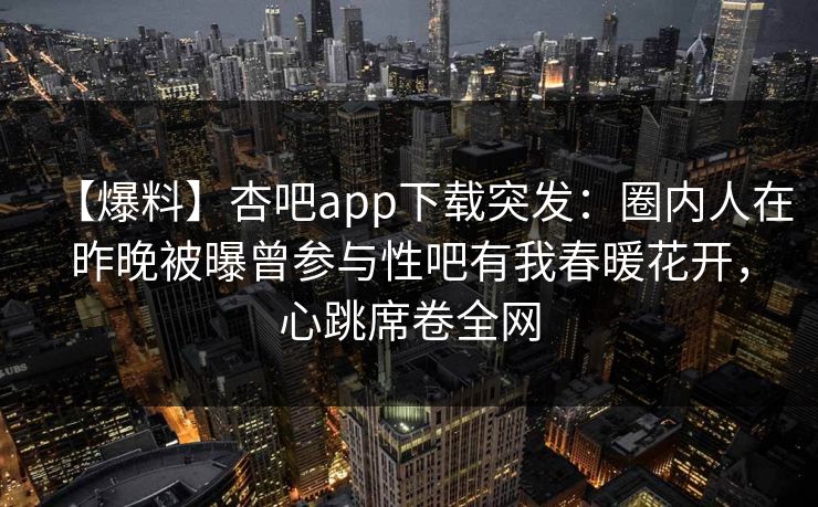 【爆料】杏吧app下载突发：圈内人在昨晚被曝曾参与性吧有我春暖花开，心跳席卷全网