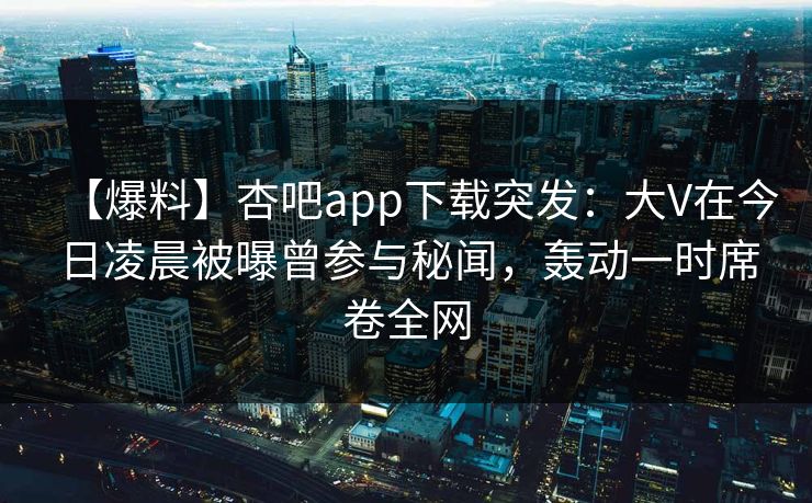【爆料】杏吧app下载突发：大V在今日凌晨被曝曾参与秘闻，轰动一时席卷全网