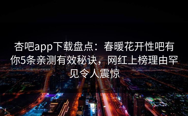 杏吧app下载盘点：春暖花开性吧有你5条亲测有效秘诀，网红上榜理由罕见令人震惊