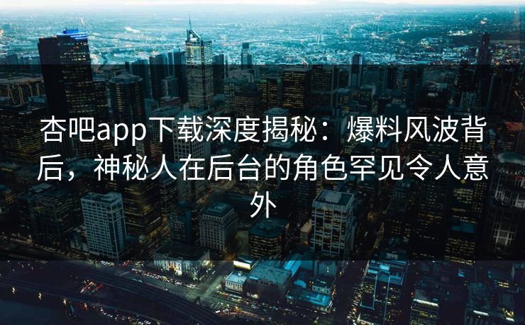 杏吧app下载深度揭秘：爆料风波背后，神秘人在后台的角色罕见令人意外