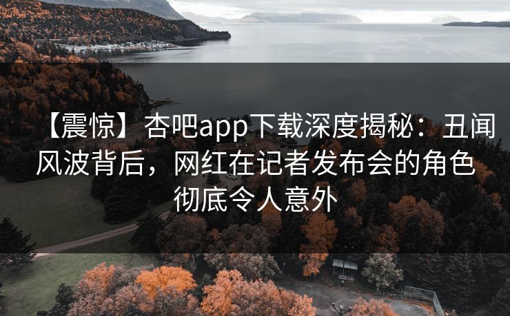【震惊】杏吧app下载深度揭秘：丑闻风波背后，网红在记者发布会的角色彻底令人意外