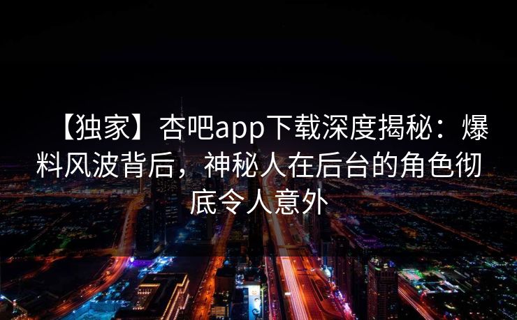 【独家】杏吧app下载深度揭秘：爆料风波背后，神秘人在后台的角色彻底令人意外