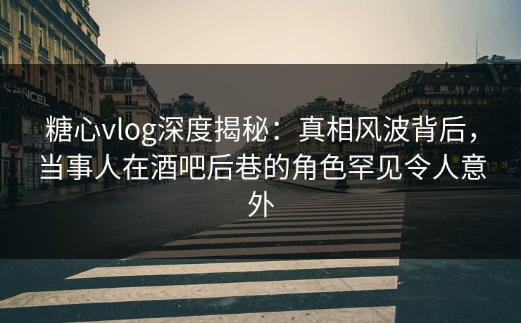 糖心vlog深度揭秘：真相风波背后，当事人在酒吧后巷的角色罕见令人意外