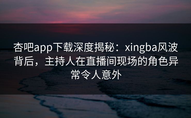 杏吧app下载深度揭秘：xingba风波背后，主持人在直播间现场的角色异常令人意外