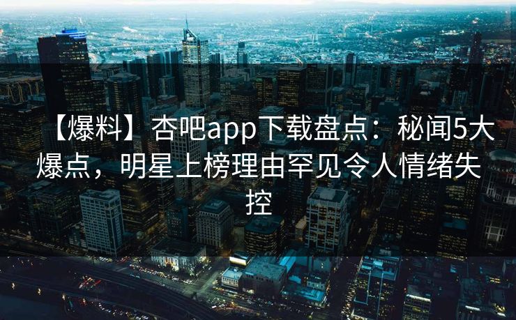 【爆料】杏吧app下载盘点：秘闻5大爆点，明星上榜理由罕见令人情绪失控