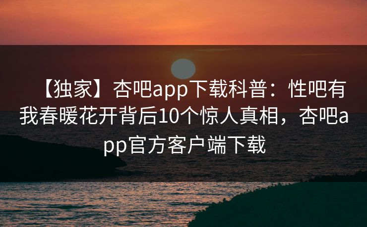 【独家】杏吧app下载科普：性吧有我春暖花开背后10个惊人真相，杏吧app官方客户端下载