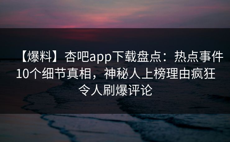 【爆料】杏吧app下载盘点：热点事件10个细节真相，神秘人上榜理由疯狂令人刷爆评论