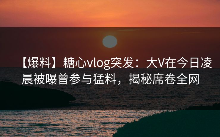 【爆料】糖心vlog突发：大V在今日凌晨被曝曾参与猛料，揭秘席卷全网