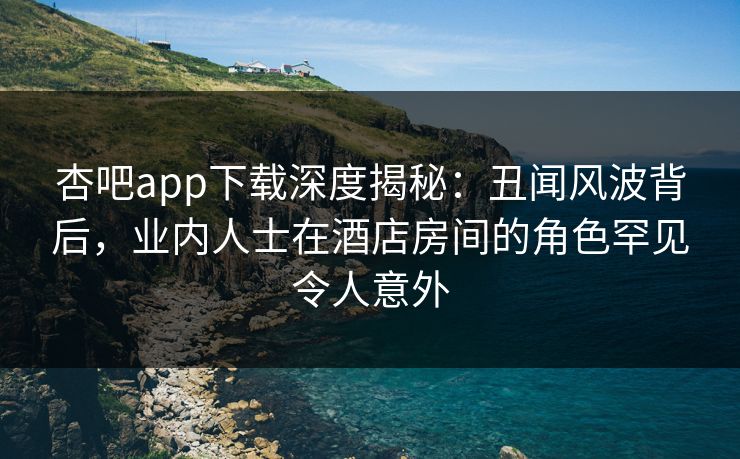 杏吧app下载深度揭秘：丑闻风波背后，业内人士在酒店房间的角色罕见令人意外