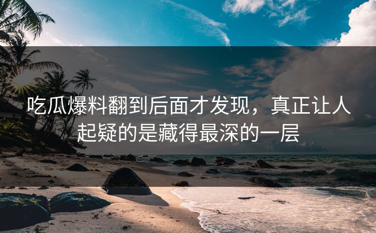 吃瓜爆料翻到后面才发现，真正让人起疑的是藏得最深的一层