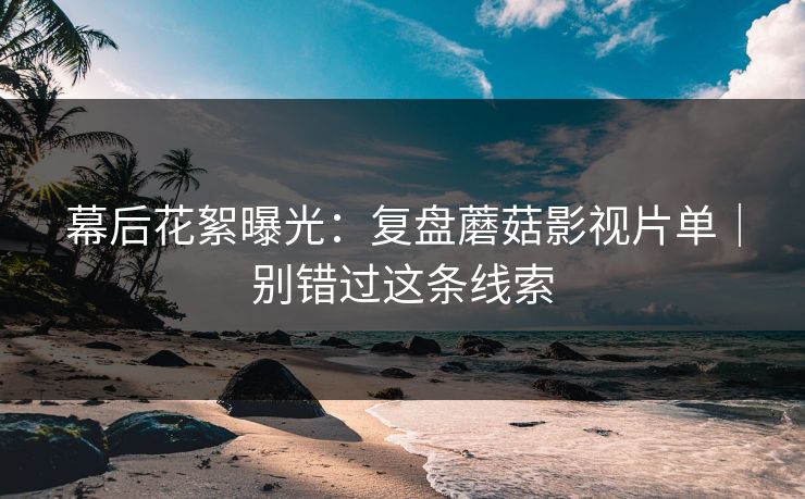 幕后花絮曝光：复盘蘑菇影视片单｜别错过这条线索